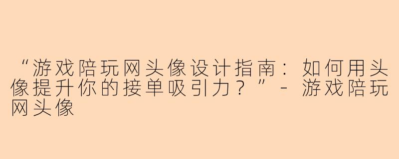 “游戏陪玩网头像设计指南：如何用头像提升你的接单吸引力？”-游戏陪玩网头像