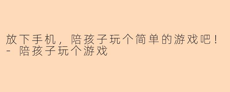 放下手机，陪孩子玩个简单的游戏吧！-陪孩子玩个游戏