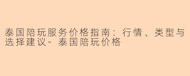 泰国陪玩服务价格指南：行情、类型与选择建议-泰国陪玩价格