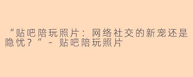 “贴吧陪玩照片：网络社交的新宠还是隐忧？”-贴吧陪玩照片