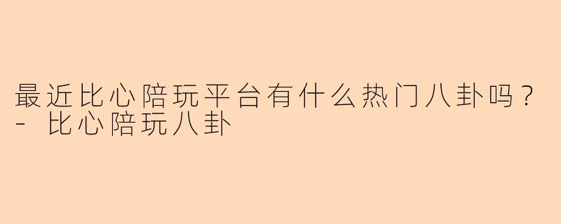 最近比心陪玩平台有什么热门八卦吗？-比心陪玩八卦