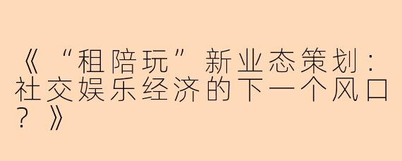 《“租陪玩”新业态策划：社交娱乐经济的下一个风口？》