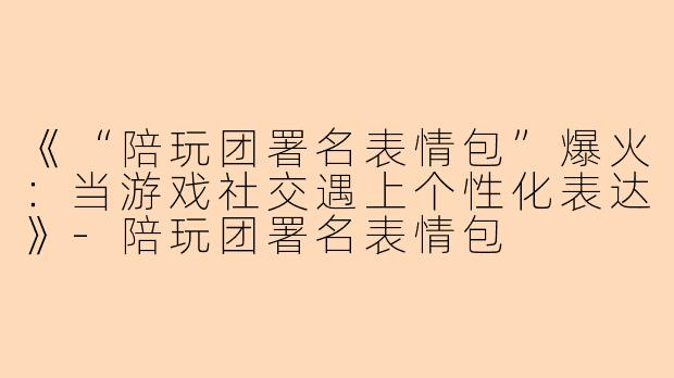 《“陪玩团署名表情包”爆火：当游戏社交遇上个性化表达》-陪玩团署名表情包