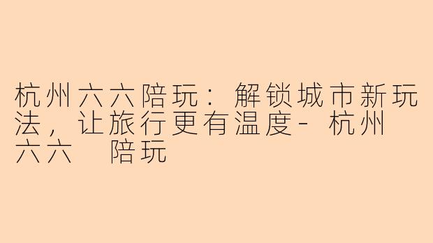 杭州六六陪玩：解锁城市新玩法，让旅行更有温度-杭州 六六 陪玩