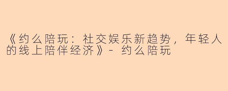 《约么陪玩：社交娱乐新趋势，年轻人的线上陪伴经济》-约么陪玩