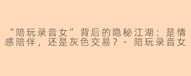 “陪玩录音女”背后的隐秘江湖：是情感陪伴，还是灰色交易？-陪玩录音女