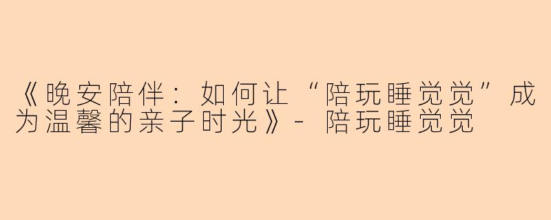 《晚安陪伴：如何让“陪玩睡觉觉”成为温馨的亲子时光》-陪玩睡觉觉