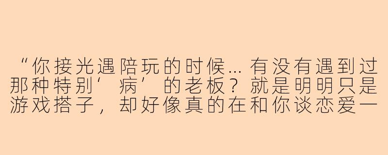“你接光遇陪玩的时候…有没有遇到过那种特别‘病’的老板？就是明明只是游戏搭子，却好像真的在和你谈恋爱一样？”