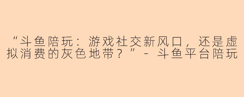 “斗鱼陪玩：游戏社交新风口，还是虚拟消费的灰色地带？”-斗鱼平台陪玩