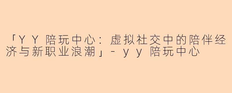 「YY陪玩中心：虚拟社交中的陪伴经济与新职业浪潮」-yy陪玩中心