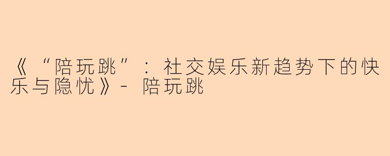 《“陪玩跳”：社交娱乐新趋势下的快乐与隐忧》-陪玩跳