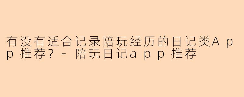 有没有适合记录陪玩经历的日记类App推荐？-陪玩日记app推荐