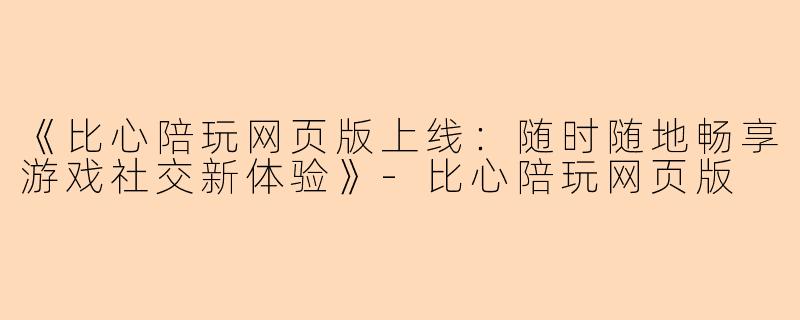 《比心陪玩网页版上线：随时随地畅享游戏社交新体验》-比心陪玩网页版