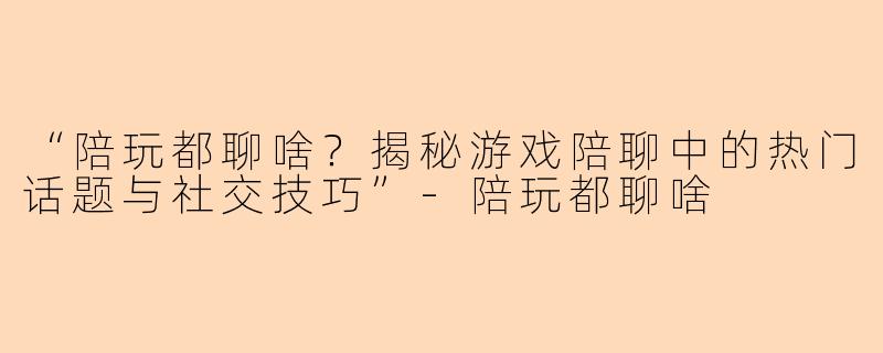 “陪玩都聊啥？揭秘游戏陪聊中的热门话题与社交技巧”-陪玩都聊啥