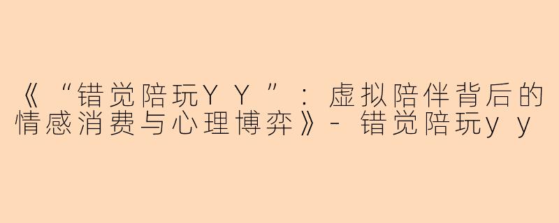 《“错觉陪玩YY”：虚拟陪伴背后的情感消费与心理博弈》-错觉陪玩yy