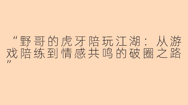“野哥的虎牙陪玩江湖：从游戏陪练到情感共鸣的破圈之路”