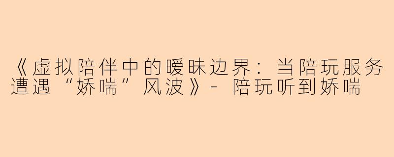 《虚拟陪伴中的暧昧边界：当陪玩服务遭遇“娇喘”风波》-陪玩听到娇喘