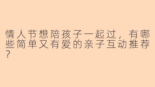 情人节想陪孩子一起过,有哪些简单又有爱的亲子互动推荐?