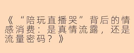《“陪玩直播哭”背后的情感消费：是真情流露，还是流量密码？》