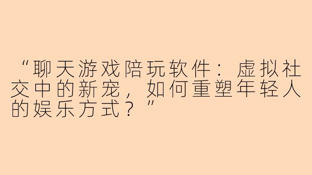 “聊天游戏陪玩软件：虚拟社交中的新宠，如何重塑年轻人的娱乐方式？”