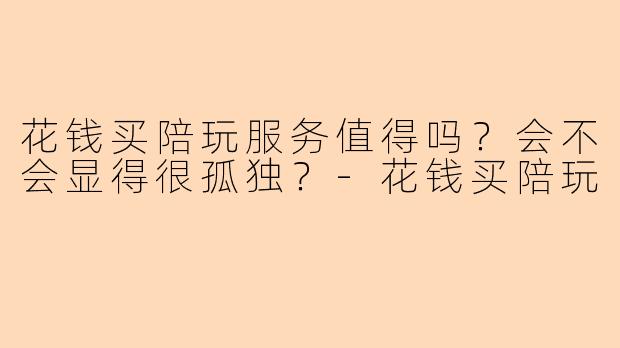 花钱买陪玩服务值得吗?会不会显得很孤独?