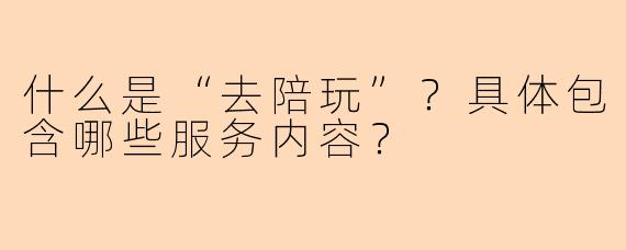 什么是“去陪玩”?具体包含哪些服务内容?