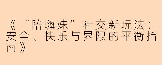 《“陪嗨妹”社交新玩法：安全、快乐与界限的平衡指南》