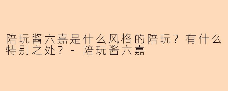 陪玩酱六嘉是什么风格的陪玩？有什么特别之处？-陪玩酱六嘉