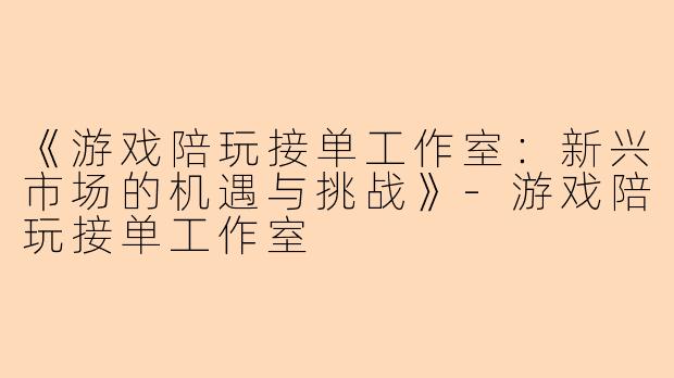 《游戏陪玩接单工作室：新兴市场的机遇与挑战》-游戏陪玩接单工作室