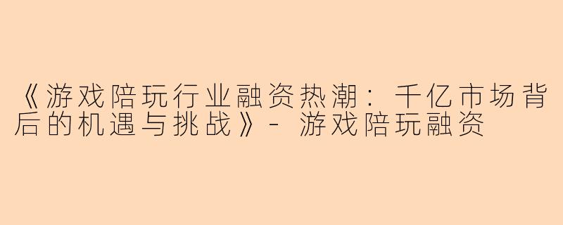 《游戏陪玩行业融资热潮：千亿市场背后的机遇与挑战》-游戏陪玩融资