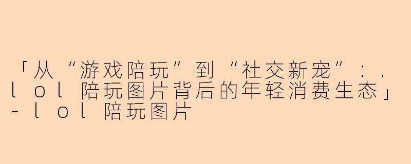 「从“游戏陪玩”到“社交新宠”：.lol陪玩图片背后的年轻消费生态」-lol陪玩图片