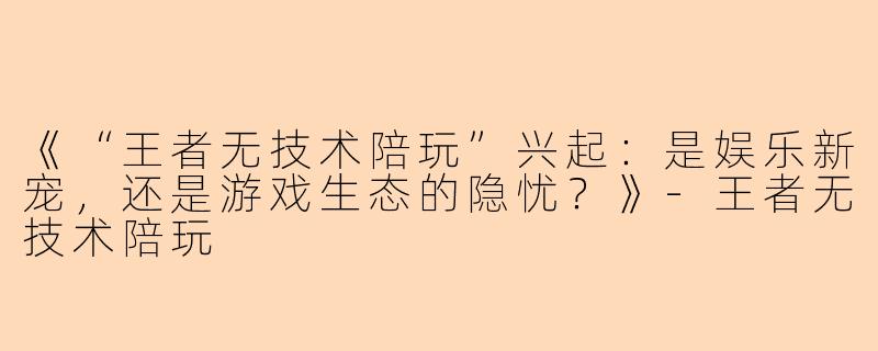《“王者无技术陪玩”兴起:是娱乐新宠,还是游戏生态的隐忧?》