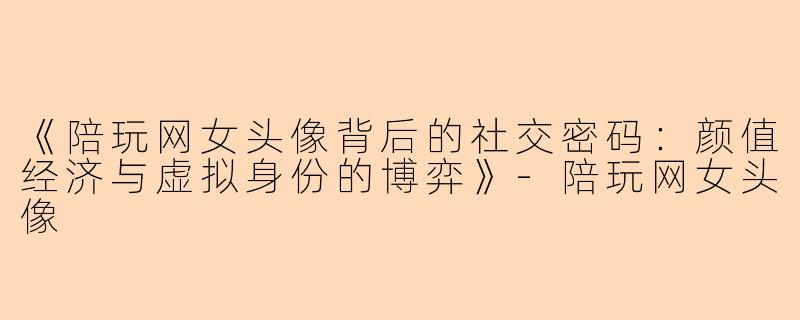 《陪玩网女头像背后的社交密码：颜值经济与虚拟身份的博弈》-陪玩网女头像