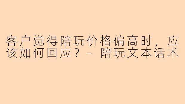 客户觉得陪玩价格偏高时，应该如何回应？-陪玩文本话术