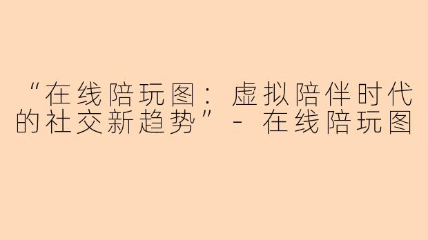 “在线陪玩图：虚拟陪伴时代的社交新趋势”-在线陪玩图
