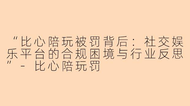 “比心陪玩被罚背后：社交娱乐平台的合规困境与行业反思”-比心陪玩罚