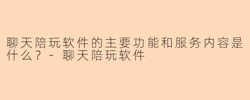 聊天陪玩软件的主要功能和服务内容是什么？-聊天陪玩软件