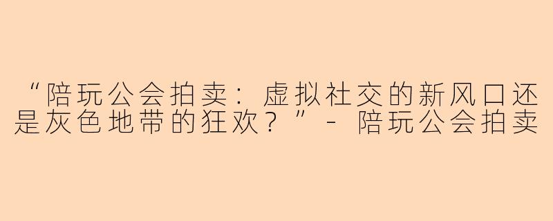 “陪玩公会拍卖：虚拟社交的新风口还是灰色地带的狂欢？”-陪玩公会拍卖