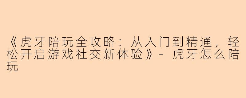 《虎牙陪玩全攻略：从入门到精通，轻松开启游戏社交新体验》-虎牙怎么陪玩