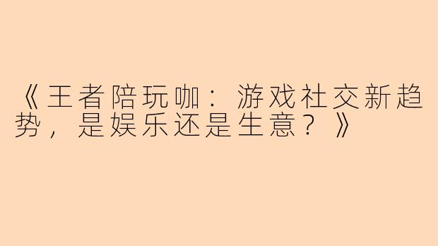 《王者陪玩咖：游戏社交新趋势，是娱乐还是生意？》