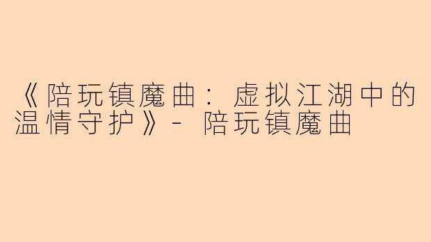 《陪玩镇魔曲：虚拟江湖中的温情守护》-陪玩镇魔曲