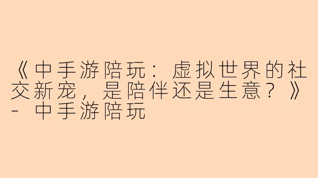 《中手游陪玩：虚拟世界的社交新宠，是陪伴还是生意？》-中手游陪玩