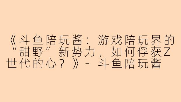 《斗鱼陪玩酱：游戏陪玩界的“甜野”新势力，如何俘获Z世代的心？》-斗鱼陪玩酱