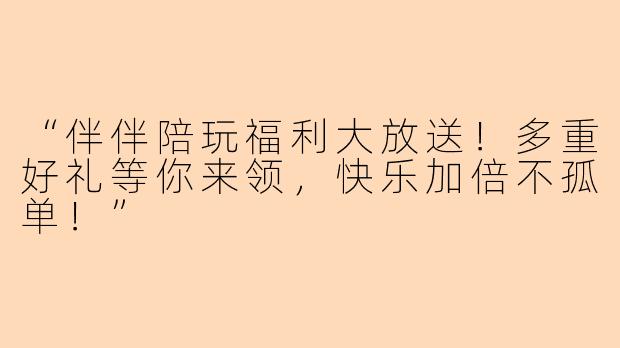 “伴伴陪玩福利大放送！多重好礼等你来领，快乐加倍不孤单！”
