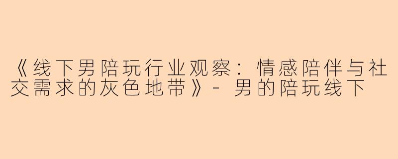 《线下男陪玩行业观察：情感陪伴与社交需求的灰色地带》-男的陪玩线下