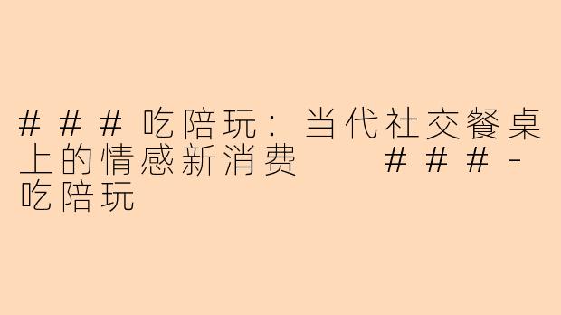 ###吃陪玩：当代社交餐桌上的情感新消费

###-吃陪玩