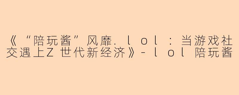 《“陪玩酱”风靡.lol：当游戏社交遇上Z世代新经济》-lol陪玩酱