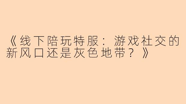 《线下陪玩特服：游戏社交的新风口还是灰色地带？》