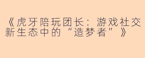 《虎牙陪玩团长：游戏社交新生态中的“造梦者”》