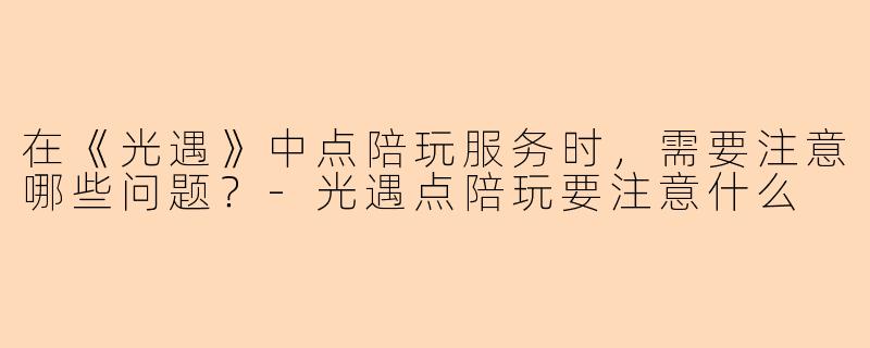 在《光遇》中点陪玩服务时，需要注意哪些问题？-光遇点陪玩要注意什么